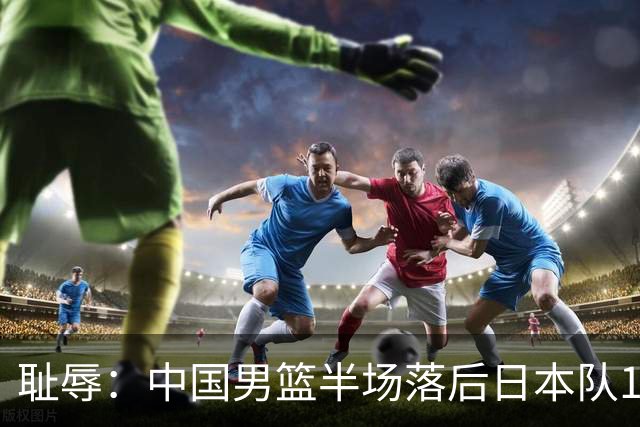 耻辱：中国男篮半场落后日本队19分，苏群的观点让人贻笑大方